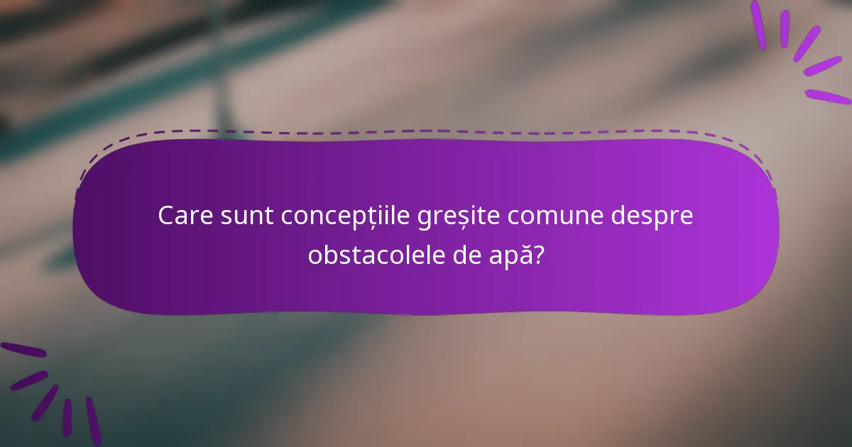 Care sunt concepțiile greșite comune despre obstacolele de apă?