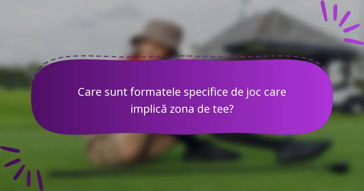 Care sunt formatele specifice de joc care implică zona de tee?